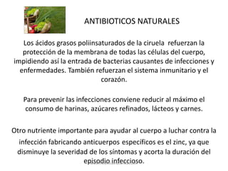 ANTIBIOTICOS NATURALES
Los ácidos grasos poliinsaturados de la ciruela refuerzan la
protección de la membrana de todas las células del cuerpo,
impidiendo así la entrada de bacterias causantes de infecciones y
enfermedades. También refuerzan el sistema inmunitario y el
corazón.
Para prevenir las infecciones conviene reducir al máximo el
consumo de harinas, azúcares refinados, lácteos y carnes.
Otro nutriente importante para ayudar al cuerpo a luchar contra la
infección fabricando anticuerpos específicos es el zinc, ya que
disminuye la severidad de los síntomas y acorta la duración del
episodio infeccioso.
www.medicinasnaturistas.com
 