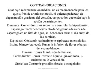 CONTRAINDICACIONES
Usar bajo recomendación médica, no es recomendable para los
que sufren de arterioesclerosis, ni quienes padezcan de
degeneración grasienta del corazón, tampoco los que estén bajo la
acción de astringentes.
Duraznos: Comer duraznos secos para controlar la hipertensión.
Esparrago: Tomar el cocimiento de 50 gramos de raíces de
espárrago en un litro de agua, se beben tres tazas al día antes de
las comidas.
Espinacas: Consumir habitualmente espinacas en ensaladas.
Espino blanco (cratego): Tomar la infusión de flores o bayas
de espino blanco.
Fumaria: Tomar la infusión de fumaria.
Ginko biloba: Tomar extracto líquido ginkobiloba, ½
cucharadita, 2 veces al día.
Grosellas: Consumir grosellas frescas o congeladas.
www.medicinasnaturistas.com
 