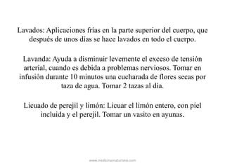 Lavados: Aplicaciones frías en la parte superior del cuerpo, que
después de unos días se hace lavados en todo el cuerpo.
Lavanda: Ayuda a disminuir levemente el exceso de tensión
arterial, cuando es debida a problemas nerviosos. Tomar en
infusión durante 10 minutos una cucharada de flores secas por
taza de agua. Tomar 2 tazas al día.
Licuado de perejil y limón: Licuar el limón entero, con piel
incluida y el perejil. Tomar un vasito en ayunas.
www.medicinasnaturistas.com
 