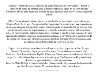 Naranja: Tomar una taza de infusión de hojas de naranja al 5 por ciento // Tomar la
infusión de flores de naranja, usar 2 gramos de pétalos secos en un litro de agua
hirviendo. Sirven para hacer una especie de agua destilada muy suave, llamada agua de
azahar.
Olivo: Tomar dos o tres tazas al día con la infusión de unas hojas por litro de agua.
Ortigas, Zumo de ortigas: Por su capacidad depurativa de la sangre es muy bueno tomar
un vaso de zumo de ortiga en las tardes, también puede ser una infusión de ortigas. Hay
que tomarlo al inicio de la primavera en el mes de setiembre para los del hemisferio
sur, y en marzo para los del hemisferio norte, empezar el día de la luna llena por 14 días
seguidos (2 semanas), luego se descansa dos semanas, y se vuelve con la depuración de
la sangre con ortigas por otras dos semanas. También le puede provocar una ensalada
de verduras con ortiga, diente de león y ajo de oso.
Papas: Hervir a fuego lento las cascaras limpias de cinco papas en un litro de agua
durante 20 minutos. Dejar que se enfríe, colar. Tomar dos o tres vasos al día.
Parietaria: Es útil para eliminar líquido del cuerpo. Tomar dos o tres infusiones al día de
un par de cucharadas de hojas secas por litro de agua. También tomar 40 gotas diarias
diluidas en agua divididas en tres tomas diarias.
Pelos de Maíz: Rebaja presión arterial alta. Decocción de 50 gramos de barbas de maíz
por litro de agua durante 20 minutos. Tomar cuatro vasos diarios.
www.medicinasnaturistas.com
 