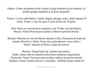 Pepino: Comer un pepino al día o mejor el jugo extraído en un extractor. Le
puede agregar zanahoria y un poco de perejil.
Tónico: ½ Litro caña blanca, 1 puño sangria, pitanga, mora ; dejar reposar 52
horas. Tomar ½ vaso de agua 2 veces al día con 10 gotas.
Pera: Hacer un cura de peras orgánicas, por 10 días, dos kgs diarios.
Presera: Tomar Presera para ayudar a reducir la presión arterial.
Romero: Macerar en vino de Oporto, durante 2 días, 30 gramos de hojas de
romero. Revolver y filtrar. Tome una cucharada tres veces al día //
Tomar infusión de flores y hojas de romero.
Romero: Tomar baños de asiento con romero.
Ruda: Tomar ruda en infusión (afecciones cardiacas, taquicardia).
Taraxacón: Tomar Taraxacón para ayudar a reducir la presión arterial.
Tomates: Comer tomates frescos o cocinados. También comer tomate en
www.medicinasnaturistas.com
 