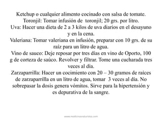 Ketchup o cualquier alimento cocinado con salsa de tomate.
Toronjil: Tomar infusión de toronjil; 20 grs. por litro.
Uva: Hacer una dieta de 2 a 3 kilos de uva diarios en el desayuno
y en la cena.
Valeriana: Tomar valeriana en infusión, preparar con 10 grs. de su
raíz para un litro de agua.
Vino de sauco: Deje reposar por tres días en vino de Oporto, 100
g de corteza de saúco. Revolver y filtrar. Tome una cucharada tres
veces al día.
Zarzaparrilla: Hacer un cocimiento con 20 – 30 gramos de raíces
de zarzaparrilla en un litro de agua, tomar 3 veces al día. No
sobrepasar la dosis genera vómitos. Sirve para la hipertensión y
es depurativa de la sangre.
www.medicinasnaturistas.com
 