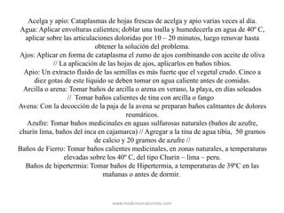 Acelga y apio: Cataplasmas de hojas frescas de acelga y apio varias veces al día.
Agua: Aplicar envolturas calientes; doblar una toalla y humedecerla en agua de 40º C,
aplicar sobre las articulaciones doloridas por 10 – 20 minutos, luego renovar hasta
obtener la solución del problema.
Ajos: Aplicar en forma de cataplasma el zumo de ajos combinando con aceite de oliva
// La aplicación de las hojas de ajos, aplicarlos en baños tibios.
Apio: Un extracto fluido de las semillas es más fuerte que el vegetal crudo. Cinco a
diez gotas de este líquido se deben tomar en agua caliente antes de comidas.
Arcilla o arena: Tomar baños de arcilla o arena en verano, la playa, en días soleados
// Tomar baños calientes de tina con arcilla o fango
Avena: Con la decocción de la paja de la avena se preparan baños calmantes de dolores
reumáticos.
Azufre: Tomar baños medicinales en aguas sulfurosas naturales (baños de azufre,
churin lima, baños del inca en cajamarca) // Agregar a la tina de agua tibia, 50 gramos
de calcio y 20 gramos de azufre //
Baños de Fierro: Tomar baños calientes medicinales, en zonas naturales, a temperaturas
elevadas sobre los 40º C, del tipo Churin – lima – peru.
Baños de hipertermia: Tomar baños de Hipertermia, a temperaturas de 39ºC en las
mañanas o antes de dormir.
www.medicinasnaturistas.com
 