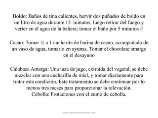 Boldo: Baños de tina calientes, hervir dos puñados de boldo en
un litro de agua durante 15 minutos, luego retirar del fuego y
verter en el agua de la bañera; tomar el baño por 5 minutos //
Cacao: Tomar ½ a 1 cucharita de harina de cacao, acompañado de
un vaso de agua, tomarlo en ayunas. Tomar el chocolate amargo
en el desayuno
Calabaza Amarga: Una taza de jugo, extraída del vegetal, se debe
mezclar con una cucharilla de miel, y tomar diariamente para
tratar esta condición. Este tratamiento se debe continuar por lo
menos tres meses para proporcionar la relevación.
Cebolla: Frotaciones con el zumo de cebolla.
www.medicinasnaturistas.com
 