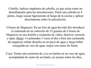 Cebolla: Aplicar emplastos de cebolla, ya que actúa como un
desinflamante para las articulaciones. Partir una cebolla en 4
partes, luego soasar ligeramente al fuego de la cocina y aplicar
directamente sobre la articulación.
Cloruro de Magnesio: En un litro de agua hervida fría introducir
el contenido de un sobrecito de 33 gramos de Cloruro de
Magnesio en una botella o recipiente de vidrio, disolver, mezclar
y tapar. Dosis: 4 cucharadas 3 veces al día o bien una cucharada
de magnesio sólido disuelto en un poco de agua y luego beber
enseguida un vaso de agua, mejor con zumo de limón.
Coca: Tomar una cucharita de coca en harina en un vaso de agua,
acompañado de zumo de un limón, en ayunas todos los días.
www.medicinasnaturistas.com
 