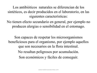 Los antibióticos naturales se diferencian de los
sintéticos, es decir producidos en el laboratorio, en las
siguientes características:
No tienen efecto secundario en general, por ejemplo no
producen alergias o sensibilidad en el estomago.
Son capaces de respetar los microorganismos
beneficiosos para el organismo, por ejemplo aquellos
que son necesarios en la flora intestinal.
No resultan peligrosos por acumulación.
Son económicos y fáciles de conseguir.
www.medicinasnaturistas.com
 