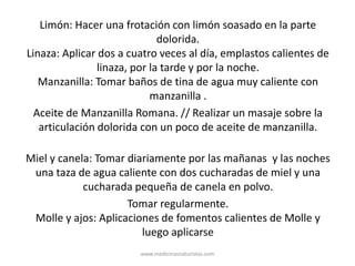 Limón: Hacer una frotación con limón soasado en la parte
dolorida.
Linaza: Aplicar dos a cuatro veces al día, emplastos calientes de
linaza, por la tarde y por la noche.
Manzanilla: Tomar baños de tina de agua muy caliente con
manzanilla .
Aceite de Manzanilla Romana. // Realizar un masaje sobre la
articulación dolorida con un poco de aceite de manzanilla.
Miel y canela: Tomar diariamente por las mañanas y las noches
una taza de agua caliente con dos cucharadas de miel y una
cucharada pequeña de canela en polvo.
Tomar regularmente.
Molle y ajos: Aplicaciones de fomentos calientes de Molle y
luego aplicarse
www.medicinasnaturistas.com
 