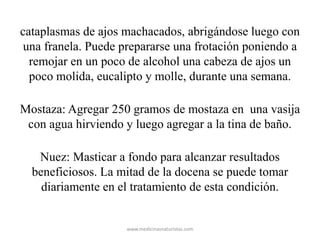 cataplasmas de ajos machacados, abrigándose luego con
una franela. Puede prepararse una frotación poniendo a
remojar en un poco de alcohol una cabeza de ajos un
poco molida, eucalipto y molle, durante una semana.
Mostaza: Agregar 250 gramos de mostaza en una vasija
con agua hirviendo y luego agregar a la tina de baño.
Nuez: Masticar a fondo para alcanzar resultados
beneficiosos. La mitad de la docena se puede tomar
diariamente en el tratamiento de esta condición.
www.medicinasnaturistas.com
 