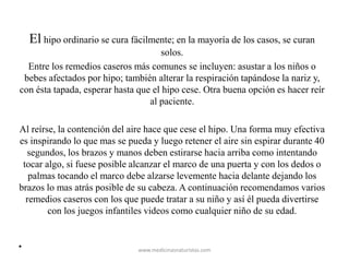 El hipo ordinario se cura fácilmente; en la mayoría de los casos, se curan
solos.
Entre los remedios caseros más comunes se incluyen: asustar a los niños o
bebes afectados por hipo; también alterar la respiración tapándose la nariz y,
con ésta tapada, esperar hasta que el hipo cese. Otra buena opción es hacer reír
al paciente.
Al reírse, la contención del aire hace que cese el hipo. Una forma muy efectiva
es inspirando lo que mas se pueda y luego retener el aire sin espirar durante 40
segundos, los brazos y manos deben estirarse hacia arriba como intentando
tocar algo, si fuese posible alcanzar el marco de una puerta y con los dedos o
palmas tocando el marco debe alzarse levemente hacia delante dejando los
brazos lo mas atrás posible de su cabeza. A continuación recomendamos varios
remedios caseros con los que puede tratar a su niño y así él pueda divertirse
con los juegos infantiles videos como cualquier niño de su edad.
• www.medicinasnaturistas.com
 