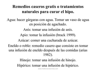 Remedios caseros gratis o tratamientos
naturales para curar el hipo.
Agua: hacer gárgaras con agua. Tomar un vaso de agua
en posición de agachado.
Anís: tomar una infusión de anís.
Apio: tomar la infusión (brack 1999).
Azúcar: comer una cucharada de azúcar.
Eneldo o roble: remedio casero que consiste en tomar
una infusión de eneldo después de las comidas (arias
1982).
Hinojo: tomar una infusión de hinojo.
Hipérico: tomar una infusión de hipúrico.
www.medicinasnaturistas.com
 