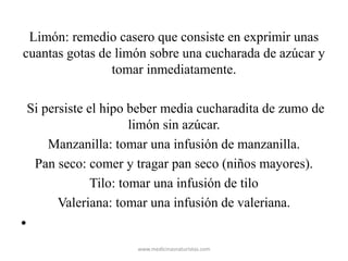 Limón: remedio casero que consiste en exprimir unas
cuantas gotas de limón sobre una cucharada de azúcar y
tomar inmediatamente.
Si persiste el hipo beber media cucharadita de zumo de
limón sin azúcar.
Manzanilla: tomar una infusión de manzanilla.
Pan seco: comer y tragar pan seco (niños mayores).
Tilo: tomar una infusión de tilo
Valeriana: tomar una infusión de valeriana.
•
www.medicinasnaturistas.com
 