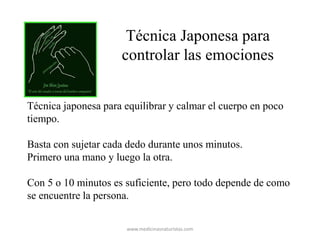 Técnica Japonesa para
controlar las emociones
Técnica japonesa para equilibrar y calmar el cuerpo en poco
tiempo.
Basta con sujetar cada dedo durante unos minutos.
Primero una mano y luego la otra.
Con 5 o 10 minutos es suficiente, pero todo depende de como
se encuentre la persona.
www.medicinasnaturistas.com
 