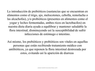 La introducción de prebióticos (sustancias que se encuentran en
alimentos como el trigo, ajo, melocotones, cebolla, remolacha o
las alcachofas), y/o probióticos (presentes en alimentos como el
yogur y leches fermentadas, ambos ricos en lactobacilos) en
nuestra dieta diaria ayuda a equilibrar y mantener saludable la
flora intestinal, disminuyendo así la susceptibilidad de sufrir
infecciones de estómago e intestino.
Así mismo, los prebióticos y probióticos son vitales en aquellas
personas que están recibiendo tratamiento médico con
antibióticos, ya que reponen la flora intestinal destrozada por
estos, evitando así la aparición de diarreas
www.medicinasnaturistas.com
 
