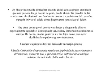 • Un ph elevado puede almacenar el ácido en las células grasas que hacen
que una persona tenga exceso de peso, puede alinear las paredes de las
arterias con el colesterol que finalmente conduce a problemas del corazón,
o puede lixiviar el calcio de tus huesos para neutralizar el ácido.
• Hay otras cosas que el cuerpo va a hacer y ninguna de ellas es
especialmente agradable. Como puede ver, es muy importante alcalinizar su
cuerpo. De hecho, mucha gente va a ir tan lejos como para decir
alcalinizarlo o padecer graves trastornos.
Cuando te quites las toxinas ácidas de tu cuerpo, podrás:
Rápida eliminación de grasa que resulta en la pérdida de peso y aumento
del músculo, Cuidar tu piel y que esta brille, disfrutar de la energía
máxima durante todo el día, todos los días.
www.medicinasnaturistas.com
 