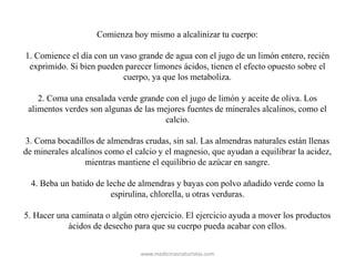 Comienza hoy mismo a alcalinizar tu cuerpo:
1. Comience el día con un vaso grande de agua con el jugo de un limón entero, recién
exprimido. Si bien pueden parecer limones ácidos, tienen el efecto opuesto sobre el
cuerpo, ya que los metaboliza.
2. Coma una ensalada verde grande con el jugo de limón y aceite de oliva. Los
alimentos verdes son algunas de las mejores fuentes de minerales alcalinos, como el
calcio.
3. Coma bocadillos de almendras crudas, sin sal. Las almendras naturales están llenas
de minerales alcalinos como el calcio y el magnesio, que ayudan a equilibrar la acidez,
mientras mantiene el equilibrio de azúcar en sangre.
4. Beba un batido de leche de almendras y bayas con polvo añadido verde como la
espirulina, chlorella, u otras verduras.
5. Hacer una caminata o algún otro ejercicio. El ejercicio ayuda a mover los productos
ácidos de desecho para que su cuerpo pueda acabar con ellos.
www.medicinasnaturistas.com
 
