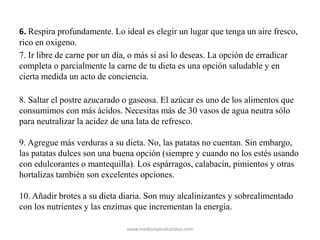 6. Respira profundamente. Lo ideal es elegir un lugar que tenga un aire fresco,
rico en oxigeno.
7. Ir libre de carne por un día, o más si así lo deseas. La opción de erradicar
completa o parcialmente la carne de tu dieta es una opción saludable y en
cierta medida un acto de conciencia.
8. Saltar el postre azucarado o gaseosa. El azúcar es uno de los alimentos que
consumimos con más ácidos. Necesitas más de 30 vasos de agua neutra sólo
para neutralizar la acidez de una lata de refresco.
9. Agregue más verduras a su dieta. No, las patatas no cuentan. Sin embargo,
las patatas dulces son una buena opción (siempre y cuando no los estés usando
con edulcorantes o mantequilla). Los espárragos, calabacín, pimientos y otras
hortalizas también son excelentes opciones.
10. Añadir brotes a su dieta diaria. Son muy alcalinizantes y sobrealimentado
con los nutrientes y las enzimas que incrementan la energía.
www.medicinasnaturistas.com
 