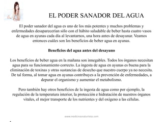EL PODER SANADOR DEL AGUA
El poder sanador del agua es uno de los más potentes y muchos problemas y
enfermedades desaparecerían sólo con el hábito saludable de beber hasta cuatro vasos
de agua en ayunas cada día al levantarnos, una hora antes de desayunar. Veamos
entonces cuáles son los beneficios de beber agua en ayunas.
Beneficios del agua antes del desayuno
Los beneficios de beber agua en la mañana son innegables. Todos los órganos necesitan
agua para su funcionamiento correcto. La ingesta de agua en ayunas es buena para la
eliminación de toxinas y otras sustancias de desecho que nuestro cuerpo ya no necesita.
De tal forma, al tomar agua en ayunas contribuyes a la prevención de enfermedades, a
depurar el organismo y aumentar el metabolismo.
Pero también hay otros beneficios de la ingesta de agua como por ejemplo, la
regulación de la temperatura interior, la protección e hidratación de nuestros órganos
vitales, el mejor transporte de los nutrientes y del oxígeno a las células.
www.medicinasnaturistas.com
 