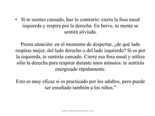 • Si te sientes cansado, haz lo contrario: cierra la fosa nasal
izquierda y respira por la derecha. En breve, tu mente se
sentirá aliviada.
Presta atención: en el momento de despertar, ¿de qué lado
respiras mejor, del lado derecho o del lado izquierdo? Si es por
la izquierda, te sentirás cansado. Cierre esa fosa nasal y utiliza
sólo la derecha para respirar durante unos minutos: te sentirás
energizado rápidamente.
Esto es muy eficaz si es practicado por los adultos, pero puede
ser enseñado también a los niños."
www.medicinasnaturistas.com
 
