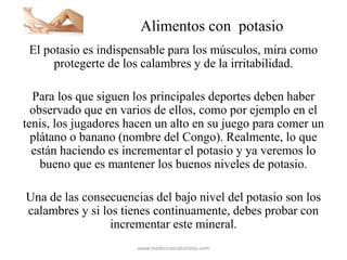 Alimentos con potasio
El potasio es indispensable para los músculos, mira como
protegerte de los calambres y de la irritabilidad.
Para los que siguen los principales deportes deben haber
observado que en varios de ellos, como por ejemplo en el
tenis, los jugadores hacen un alto en su juego para comer un
plátano o banano (nombre del Congo). Realmente, lo que
están haciendo es incrementar el potasio y ya veremos lo
bueno que es mantener los buenos niveles de potasio.
Una de las consecuencias del bajo nivel del potasio son los
calambres y si los tienes continuamente, debes probar con
incrementar este mineral.
www.medicinasnaturistas.com
 