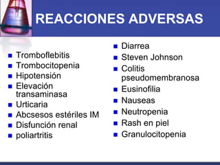 REACCIONES ADVERSAS
                               Diarrea
   Tromboflebitis             Steven Johnson
   Trombocitopenia            Colitis
   Hipotensión                 pseudomembranosa
   Elevación                  Eusinofilia
    transaminasa
   Urticaria                  Nauseas
   Abcsesos estériles IM      Neutropenia
   Disfunción renal           Rash en piel
   poliartritis               Granulocitopenia
 