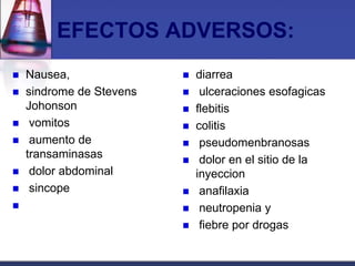 EFECTOS ADVERSOS:
   Nausea,                  diarrea
   sindrome de Stevens       ulceraciones esofagicas
    Johonson                 flebitis
    vomitos                 colitis
    aumento de               pseudomenbranosas
    transaminasas             dolor en el sitio de la
    dolor abdominal          inyeccion
    sincope                  anafilaxia
                             neutropenia y
                              fiebre por drogas
 