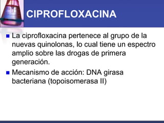 CIPROFLOXACINA

 La ciprofloxacina pertenece al grupo de la
  nuevas quinolonas, lo cual tiene un espectro
  amplio sobre las drogas de primera
  generación.
 Mecanismo de acción: DNA girasa
  bacteriana (topoisomerasa II)
 