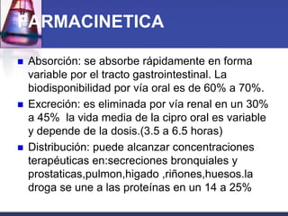 FARMACINETICA

   Absorción: se absorbe rápidamente en forma
    variable por el tracto gastrointestinal. La
    biodisponibilidad por vía oral es de 60% a 70%.
   Excreción: es eliminada por vía renal en un 30%
    a 45% la vida media de la cipro oral es variable
    y depende de la dosis.(3.5 a 6.5 horas)
   Distribución: puede alcanzar concentraciones
    terapéuticas en:secreciones bronquiales y
    prostaticas,pulmon,higado ,riñones,huesos.la
    droga se une a las proteínas en un 14 a 25%
 