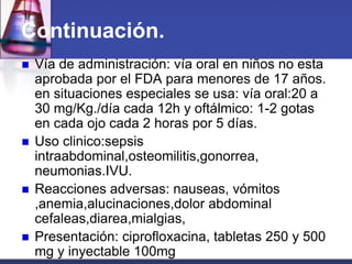 Continuación.
   Vía de administración: vía oral en niños no esta
    aprobada por el FDA para menores de 17 años.
    en situaciones especiales se usa: vía oral:20 a
    30 mg/Kg./día cada 12h y oftálmico: 1-2 gotas
    en cada ojo cada 2 horas por 5 días.
   Uso clinico:sepsis
    intraabdominal,osteomilitis,gonorrea,
    neumonias.IVU.
   Reacciones adversas: nauseas, vómitos
    ,anemia,alucinaciones,dolor abdominal
    cefaleas,diarea,mialgias,
   Presentación: ciprofloxacina, tabletas 250 y 500
    mg y inyectable 100mg
 