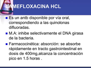 LAMEFLOXACINA HCL

 Es un antb disponible por vía oral,
  correspondiendo a las quinolonas
  difluoradas.
 M.A: inhibe selectivamente el DNA girasa
  de la bacteria.
 Farmacocinética: absorción: se absorbe
  rápidamente en tracto gastrointestinal en
  dosis de 400mg,alcanza la concentración
  pico en 1.5 horas .
 