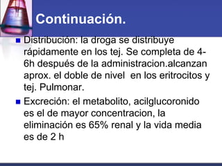 Continuación.
 Distribución: la droga se distribuye
  rápidamente en los tej. Se completa de 4-
  6h después de la administracion.alcanzan
  aprox. el doble de nivel en los eritrocitos y
  tej. Pulmonar.
 Excreción: el metabolito, acilglucoronido
  es el de mayor concentracion, la
  eliminación es 65% renal y la vida media
  es de 2 h
 