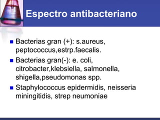 Espectro antibacteriano

 Bacterias gran (+): s.aureus,
  peptococcus,estrp.faecalis.
 Bacterias gran(-): e. coli,
  citrobacter,klebsiella, salmonella,
  shigella,pseudomonas spp.
 Staphylococcus epidermidis, neisseria
  miningitidis, strep neumoniae
 