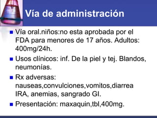 Vía de administración
 Vía oral.niños:no esta aprobada por el
  FDA para menores de 17 años. Adultos:
  400mg/24h.
 Usos clínicos: inf. De la piel y tej. Blandos,
  neumonías.
 Rx adversas:
  nauseas,convulciones,vomitos,diarrea
  IRA, anemias, sangrado GI.
 Presentación: maxaquin,tbl,400mg.
 