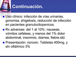 Continuación.

 Uso clínico: infección de vías urinarias,
  gonorrea, shigelosis, reducción de infección
  en pacientes granulocitopenicos.
 Rx adversas: del 1 al 10%: nauseas,
  vómitos cefaleas, y menos del 1% dolor
  abdominal, insomnio, diarrea, fiebre.std.
 Presentación: noroxin. Tabletas 400mg, y
  sln oftálmico 3%
 