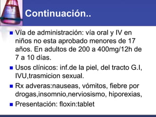 Continuación..
 Vía de administración: vía oral y IV en
  niños no esta aprobado menores de 17
  años. En adultos de 200 a 400mg/12h de
  7 a 10 días.
 Usos clínicos: inf.de la piel, del tracto G.I,
  IVU,trasmicion sexual.
 Rx adveras:nauseas, vómitos, fiebre por
  drogas,insomnio,nerviosismo, hiporexias,
 Presentación: floxin:tablet
 