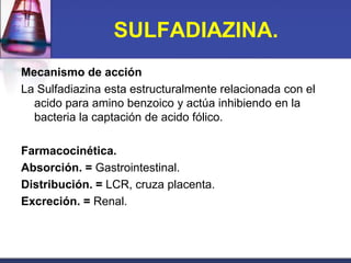 SULFADIAZINA.
Mecanismo de acción
La Sulfadiazina esta estructuralmente relacionada con el
  acido para amino benzoico y actúa inhibiendo en la
  bacteria la captación de acido fólico.

Farmacocinética.
Absorción. = Gastrointestinal.
Distribución. = LCR, cruza placenta.
Excreción. = Renal.
 