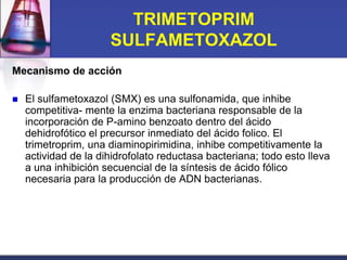 TRIMETOPRIM
                      SULFAMETOXAZOL
Mecanismo de acción

   El sulfametoxazol (SMX) es una sulfonamida, que inhibe
    competitiva- mente la enzima bacteriana responsable de la
    incorporación de P-amino benzoato dentro del ácido
    dehidrofótico el precursor inmediato del ácido folico. El
    trimetroprim, una diaminopirimidina, inhibe competitivamente la
    actividad de la dihidrofolato reductasa bacteriana; todo esto lleva
    a una inhibición secuencial de la síntesis de ácido fólico
    necesaria para la producción de ADN bacterianas.
 