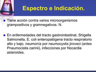 Espectro e Indicación.
   Tiene acción contra varios microorganismos
    grampositivos y gramnegativos. N.

   En enfermedades del tracto gastrointestinal, Shigella
    Salmonella, E. coli enteropatógena tracto respiratorio
    alto y bajo, neumonía por neumocystis jiroveci (antes
    Pneumocistis carinii), infecciones por Nocardia
    asteroides.
 
