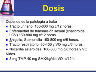 Dosis
Depende de la patología a tratar:
 Tracto urinario: 160-800 mg c/12 horas.
 Enfermedad de transmisión sexual (chancroide.
  LGV) 160-800 mg c/12 horas
 Shigella, Saimonella 160-800 mg c/6 horas.
 Tracto respiratorio: 80-400 y VO mg c/6 horas.
 Nocardia asteroides: 160-800 mg c/6 horas y VO.
Niños.
 8 mg TMP-40 mg SMX/kg/dia VO c/12 h
 