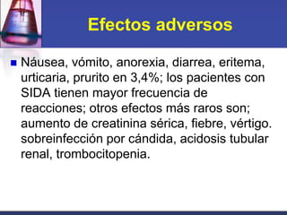 Efectos adversos

   Náusea, vómito, anorexia, diarrea, eritema,
    urticaria, prurito en 3,4%; los pacientes con
    SIDA tienen mayor frecuencia de
    reacciones; otros efectos más raros son;
    aumento de creatinina sérica, fiebre, vértigo.
    sobreinfección por cándida, acidosis tubular
    renal, trombocitopenia.
 