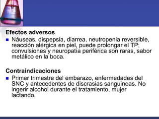 Efectos adversos
 Náuseas, dispepsia, diarrea, neutropenia reversible,
  reacción alérgica en piel, puede prolongar el TP;
  convulsiones y neuropatía periférica son raras, sabor
  metálico en la boca.

Contraindicaciones
 Primer trimestre del embarazo, enfermedades del
  SNC y antecedentes de discrasias sanguineas. No
  ingerir alcohol durante el tratamiento, mujer
  lactando.
 