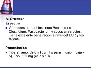 B. Ornidazol.
Espectro
 Gérmenes anaerobios como Bacteroides,
  Clostridium, Fusobacterium y cocos anaerobios.
  Tiene excelente penetración a nivel del LCR y los
  tejidos.

Presentación
 Tiberal: amp. de 6 ml con 1 g para infusión (caja x
  5). Tab. 500 mg (caja x 10).
 