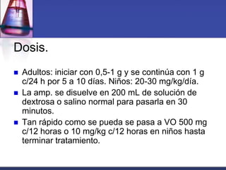 Dosis.
   Adultos: iniciar con 0,5-1 g y se continúa con 1 g
    c/24 h por 5 a 10 días. Niños: 20-30 mg/kg/día.
   La amp. se disuelve en 200 mL de solución de
    dextrosa o salino normal para pasarla en 30
    minutos.
   Tan rápido como se pueda se pasa a VO 500 mg
    c/12 horas o 10 mg/kg c/12 horas en niños hasta
    terminar tratamiento.
 