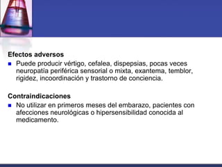 Efectos adversos
 Puede producir vértigo, cefalea, dispepsias, pocas veces
  neuropatía periférica sensorial o mixta, exantema, temblor,
  rigidez, incoordinación y trastorno de conciencia.

Contraindicaciones
 No utilizar en primeros meses del embarazo, pacientes con
  afecciones neurológicas o hipersensibilidad conocida al
  medicamento.
 