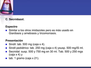 C. Secnidazol.

Espectro
 Similar a los otros imidazoles pero es más usado en
  Giardiasis y amebiasis y tricomoniasis.

Presentación
 Sindil: tab. 500 mg (caja x 4).
 Sindil pediátrico: tab. 250 mg (caja x 4) ysusp. 500 mg/lS ml.
 Secnidal: susp. 500 y 750 mg en 30 ml. Tab. 500 y 250 mgs
  (caja x 4) y
 tab. 1 gramo (caja x 21).
 