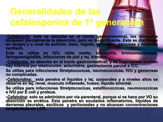 Generalidades de las
  cefalosporina de 1ª generación
Cefadroxilo:  este se absorbe en el tracto gastrointestinal, los alimentos
bloquean parcialmente la absorción, pero es insignificante. Este se distribuye
en sangre y a nivel de pulmón, bazo, hígado, adrenales, páncreas y musculo
cardiaco.
Este se utiliza en IVU, otitis media, bronquitis, bronconeumonias,
faringoamigdalitis, infecciones de piel y tej. blandos.
Cefalexina: se absorbe en el tracto gastrointestinal, y es inapropiada cuando
hay ictericia por obstrucción, aclorhidria, gastrectomía parcial e ICC.
Se utiliza para infecciones Stretptococicas, neumococcicas, IVU y gonorreas
no complicadas.
Cefaloridina: esta penetra el líquidos y tej. corporales y a niveles altos se
observa en tej. renal, musculo inflamado, hueso, liquido sinovial.
Se utiliza para infecciones Stretptococicas, estafilococcicas, neumococcicas
e IVU por E coli y proteus.
Cefalotina: solo se administra por vía parenteral, porque si se hace por VO su
absorción es errática. Esta penetra en exudados inflamatorios, líquidos de
derrames pleurales, ascíticos y peritoneales y no alcanzan concentraciones
terapéuticas en LCR.
 