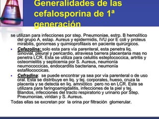 Generalidades de las
            cefalosporina de 1ª
            generación
se utilizan para infecciones por step. Pneumoniae, estrp. B hemolítico
   del grupo A, estap. Aureus y epidermidis, IVU por E coli y proteus
   mirabilis, gonorreas y quimioprofilaxis en paciente quirúrgicos.
  Cefazolina: solo esta para vía parenteral, esta penetra liq.
   Sinovial, pleural y pericardio, atraviesa barrera placentaria mas no
   penetra LCR. Esta se utiliza para celulitis esteptococcica, artritis y
   osteomielitis y septicemia por S. Aureus, neumonía
   neumococcicas, endocarditis bacteriana, neumonía
   estafilococcicas.
  Cefradina: se puede encontrar ya sea por vía parenteral o de uso
   oral. Esta se distribuye en liq. y tej. corporales, hueso, cruza la
   placenta y se detecta en liq. amniótico pero no en LCR. Este se
   utilizara para faringoamigdalitis, infecciones de la piel y tej.
   Blandos, infecciones del tracto respiratorio y urinario por Step.
   Pneumoniae, viridan y S. Aureus.
Todas ellas se excretan por la orina por filtración glomerular.
 