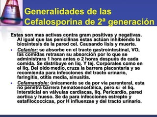 Generalidades de las
      Cefalosporina de 2ª generación
Estas son mas activas contra gram positivas y negativas.
  Al igual que las penicilinas estas actúan inhibiendo la
  biosíntesis de la pared cel. Causando lisis y muerte.
 Cefaclor: se absorbe en el tracto gastrointestinal, VO,
  las comidas retrasan su absorción por lo que se
  administrara 1 hora antes o 2 horas después de cada
  comida. Se distribuye en liq. Y tej. Corporales como en
  el liq. Del oído medio, cruza la barrera placentaria y se
  recomienda para infecciones del tracto urinario,
  faringitis, otitis media, sinusitis.
 Cefamandole: únicamente se da por vía parenteral, esta
  no penetra barrera hematoencefalica, pero si el liq.
  Intersticial en válvulas cardiacas, liq. Pericardio, pared
  aortica y hueso. Se da para infecciones estrepto y
  estafilococcicas, por H influenzae y del tracto urinario.
 