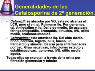 Generalidades de las
     Cefalosporina de 2ª generación.
 Cefprozil: se absorbe por VO, este no alcanza el
  LCR, pero si en tej. Pulmonar liq. Por derrames,
  tej. Amigdalino y liq. Del oído medio. Se usa para
  faringoamigdalitis, bronquitis, sinusitis, IVU, otitis
  media, bronconeumonias.
 Cefuroxima: este atraviesa liq. Del oído medio,
  riñón, corazón, hígado, bilis, hueso, liq.
  Pericardio y sinovial. Se usa para enfermedades
  por bac. Gran negativas, infecciones estepto y
  estafilococcicas, gonorrea, IVU, otitis media
  aguda.
Todas ellas se excretan a través de la orina por
  filtración glomerular y tubular
 