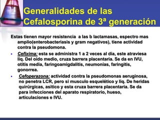 Generalidades de las
      Cefalosporina de 3ª generación
Estas tienen mayor resistencia a las b lactamasas, espectro mas
   amplio(enterobacteriasis y gram negativos), tiene actividad
   contra la pseudomona.
  Cefixima: esta se administra 1 a 2 veces al día, este atraviesa
   liq. Del oído medio, cruza barrera placentaria. Se da en IVU,
   otitis media, faringoamigdalitis, neumonías, faringitis,
   gonorrea.
   Cefoperazona: actividad contra la pseudomonas aeruginosa,
    no penetra LCR, pero si musculo esquelético y liq. De heridas
    quirúrgicas, asitico y esta cruza barrera placentaria. Se da
    para infecciones del aparato respiratorio, hueso,
    articulaciones e IVU.
 