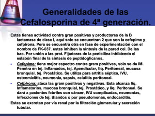 Generalidades de las
     Cefalosporina de 4ª generación.
Estas tienes actividad contra gran positivas y productores de la B
   lactamasa de clase I, aquí solo se encuentran 2 que son la cefepime y
   cefpirona. Pero se encuentra otra en fase de experimentación con el
   nombre de FK-037. estas inhiben la síntesis de la pared cel. De las
   bac. Por unión a las prot. Fijadoras de la penicilina inhibiendo el
   eslabón final de la síntesis de peptidoglicanos.
  Cefepime: tiene mejor espectro contra gram positivas, solo se da IM.
   Penetra en tej. Inflamados, tej. Apendicular, liq. Peritoneal, mucosa
   bronquial, tej. Prostático. Se utiliza para artritis séptica, IVU,
   osteomielitis, neumonía, sepsis, celulitis peritoneal.
  Cefpirona: ataca las gram positivas y negativas. Esta alcanza liq.
   Inflamatorios, mucosa bronquial, tej. Prostático, y liq. Peritoneal. Se
   dará a pacientes febriles con cáncer, IVU complicadas, neumonías,
   infecciones de tej. Blandos o por pseudomonas, endocarditis.
Estas se excretan por vía renal por la filtración glomerular y secreción
   tubular.
 